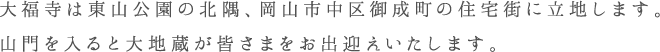 大福寺は東山公園の北隅、岡山市中区御成町の住宅街に立地します。山門を入ると大地蔵が皆さまをお出迎えいたします。