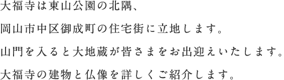 当山は“聖満山法城院大福寺”と言います。大福寺は阿弥陀如来をご本尊とする真言宗のお寺です。天平勝宝年中（749?757）、報恩大師によって和気郡伊部村に創建されたとされ、寛永年中（1624?1644）に上道郡門田村、現在の場所へと移りました。