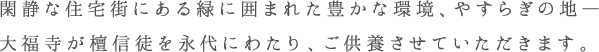 閑静な住宅街にある緑に囲まれた豊かな環境、やすらぎの地— 大福寺が檀信徒を永代にわたり、ご供養させていただきます。
